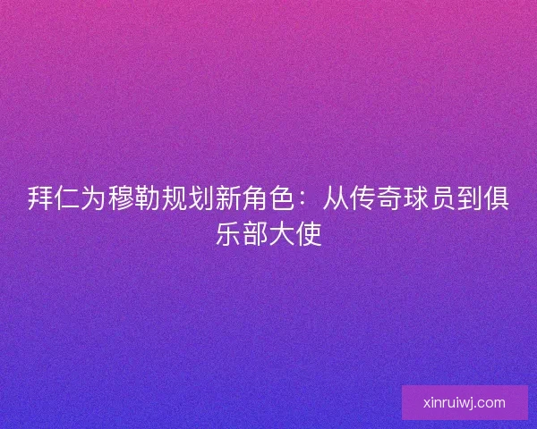 拜仁为穆勒规划新角色：从传奇球员到俱乐部大使