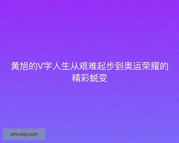 黄旭的V字人生从艰难起步到奥运荣耀的精彩蜕变