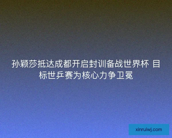 孙颖莎抵达成都开启封训备战世界杯 目标世乒赛为核心力争卫冕