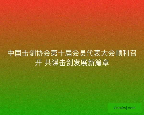 中国击剑协会第十届会员代表大会顺利召开 共谋击剑发展新篇章