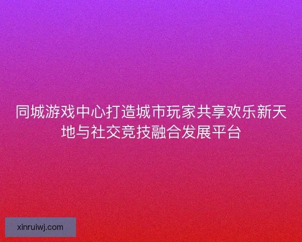 同城游戏中心打造城市玩家共享欢乐新天地与社交竞技融合发展平台